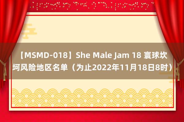 【MSMD-018】She Male Jam 18 寰球坎坷风险地区名单（为止2022年11月18日8时）