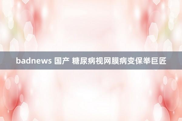 badnews 国产 糖尿病视网膜病变保举巨匠