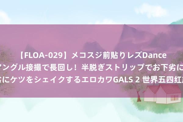 【FLOA-029】メコスジ前貼りレズDance オマ○コ喰い込みをローアングル接撮で長回し！半脱ぎストリップでお下劣にケツをシェイクするエロカワGALS 2 世界五四红旗团支部（团总支）名单