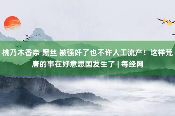 桃乃木香奈 黑丝 被强奸了也不许人工流产！这样荒唐的事在好意思国发生了 | 每经网