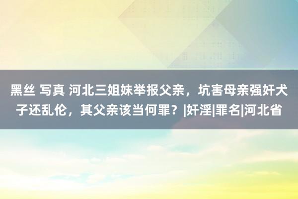 黑丝 写真 河北三姐妹举报父亲，坑害母亲强奸犬子还乱伦，其父亲该当何罪？|奸淫|罪名|河北省