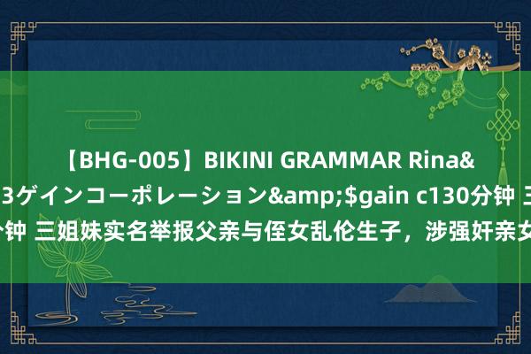 【BHG-005】BIKINI GRAMMAR Rina</a>2017-04-23ゲインコーポレーション&$gain c130分钟 三姐妹实名举报父亲与侄女乱伦生子，涉强奸亲女未遂并疑似害母|再嫁罪