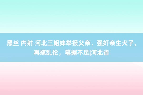 黑丝 内射 河北三姐妹举报父亲，强奸亲生犬子，再嫁乱伦，笔据不足|河北省