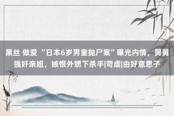 黑丝 做爱 “日本6岁男童抛尸案”曝光内情，舅舅强奸亲姐，嫉恨外甥下杀手|苛虐|由好意思子