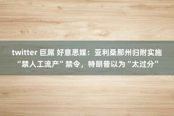 twitter 巨屌 好意思媒：亚利桑那州归附实施“禁人工流产”禁令，特朗普以为“太过分”