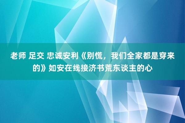 老师 足交 忠诚安利《别慌，我们全家都是穿来的》如安在线接济书荒东谈主的心