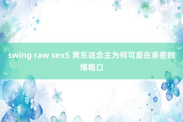 swing raw sex5 男东说念主为何可爱在亲密时爆粗口