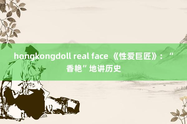 hongkongdoll real face 《性爱巨匠》：“香艳”地讲历史