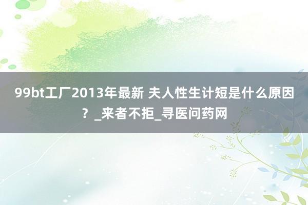 99bt工厂2013年最新 夫人性生计短是什么原因？_来者不拒_寻医问药网