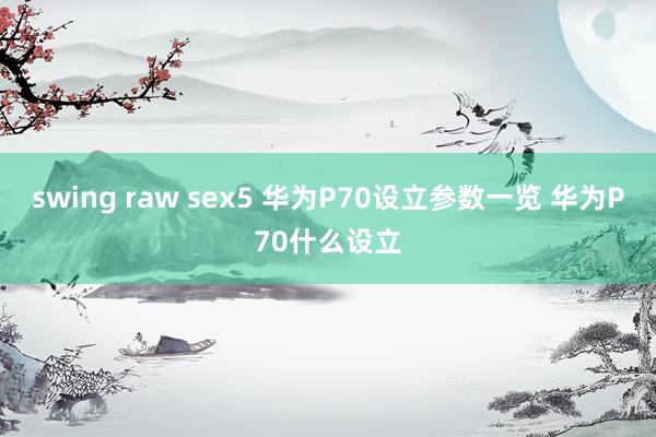 swing raw sex5 华为P70设立参数一览 华为P70什么设立