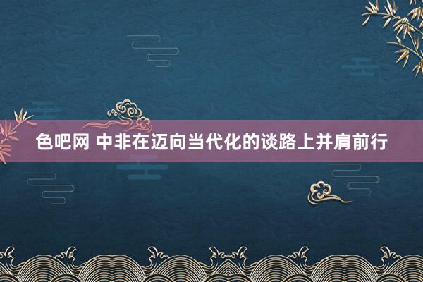 色吧网 中非在迈向当代化的谈路上并肩前行