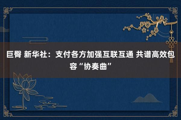 巨臀 新华社：支付各方加强互联互通 共谱高效包容“协奏曲”