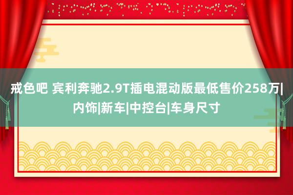 戒色吧 宾利奔驰2.9T插电混动版最低售价258万|内饰|新车|中控台|车身尺寸