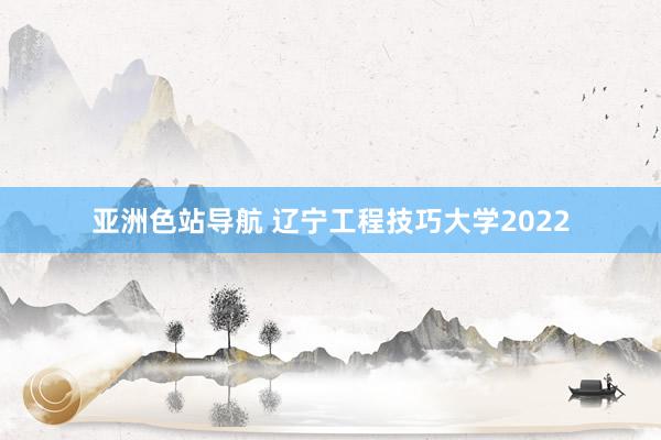 亚洲色站导航 辽宁工程技巧大学2022