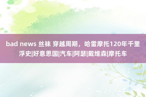 bad news 丝袜 穿越周期，哈雷摩托120年千里浮史|好意思国|汽车|阿瑟|戴维森|摩托车