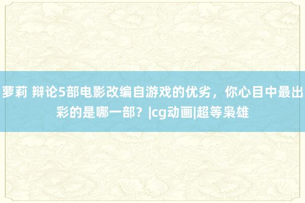 萝莉 辩论5部电影改编自游戏的优劣，你心目中最出彩的是哪一部？|cg动画|超等枭雄