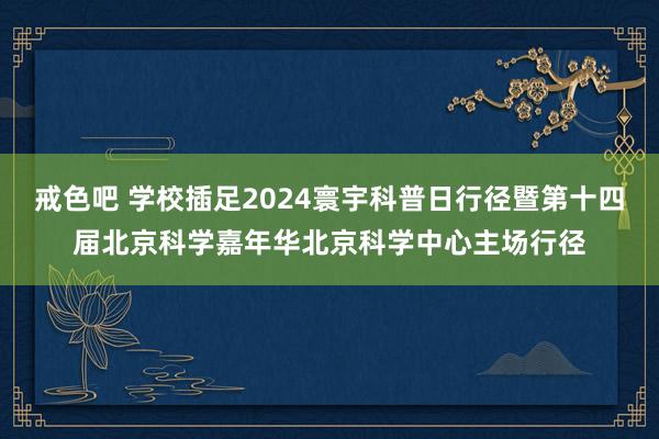 戒色吧 学校插足2024寰宇科普日行径暨第十四届北京科学嘉年华北京科学中心主场行径