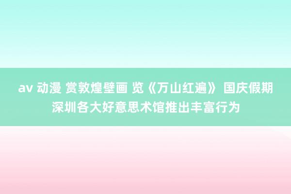 av 动漫 赏敦煌壁画 览《万山红遍》 国庆假期深圳各大好意思术馆推出丰富行为