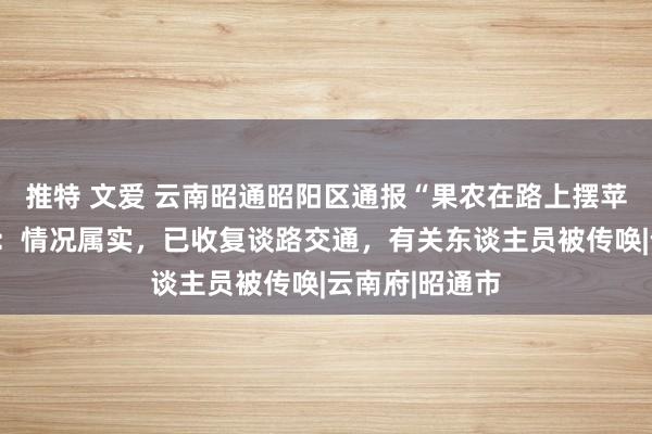 推特 文爱 云南昭通昭阳区通报“果农在路上摆苹果逼停司机”：情况属实，已收复谈路交通，有关东谈主员被传唤|云南府|昭通市