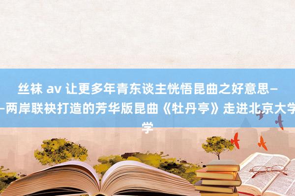 丝袜 av 让更多年青东谈主恍悟昆曲之好意思——两岸联袂打造的芳华版昆曲《牡丹亭》走进北京大学