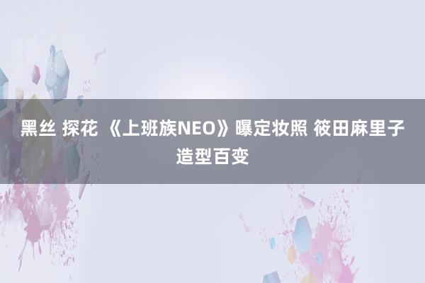 黑丝 探花 《上班族NEO》曝定妆照 筱田麻里子造型百变