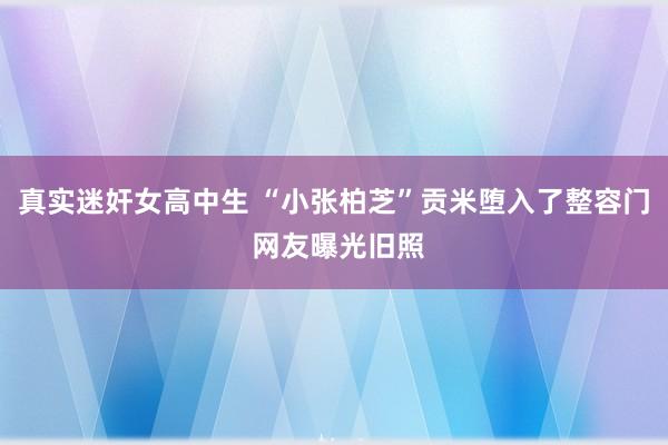 真实迷奸女高中生 “小张柏芝”贡米堕入了整容门 网友曝光旧照