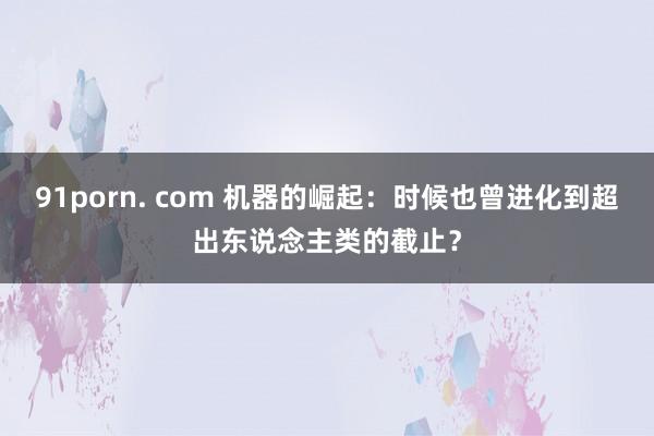 91porn. com 机器的崛起：时候也曾进化到超出东说念主类的截止？