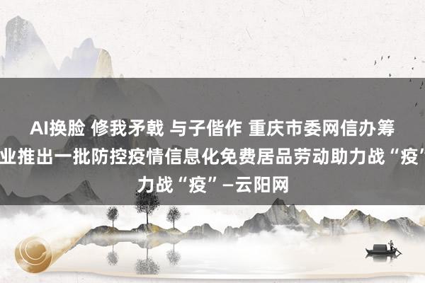 AI换脸 修我矛戟 与子偕作 重庆市委网信办筹商网信企业推出一批防控疫情信息化免费居品劳动助力战“疫”—云阳网