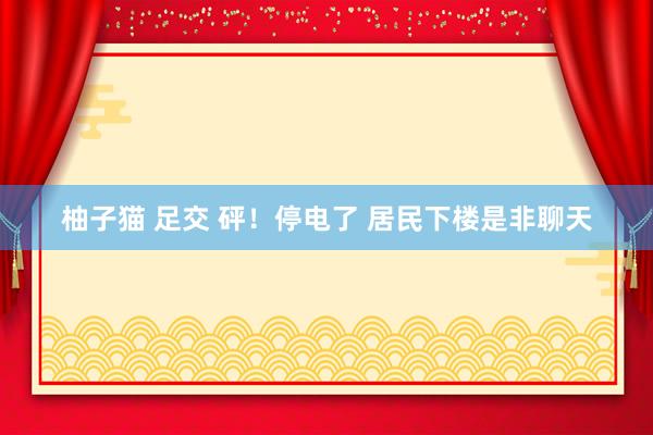 柚子猫 足交 砰！停电了 居民下楼是非聊天