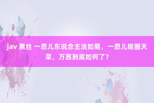 jav 黑丝 一忽儿东说念主淡如菊，一忽儿姬圈天菜，万茜到底如何了？