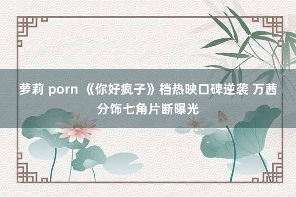 萝莉 porn 《你好疯子》档热映口碑逆袭 万茜分饰七角片断曝光