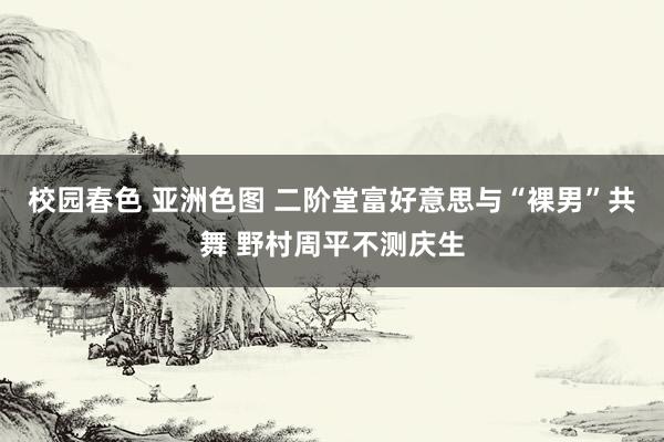 校园春色 亚洲色图 二阶堂富好意思与“裸男”共舞 野村周平不测庆生