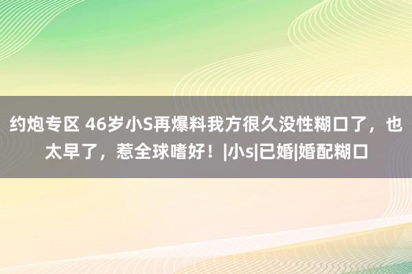 约炮专区 46岁小S再爆料我方很久没性糊口了，也太早了，惹全球嗜好！|小s|已婚|婚配糊口