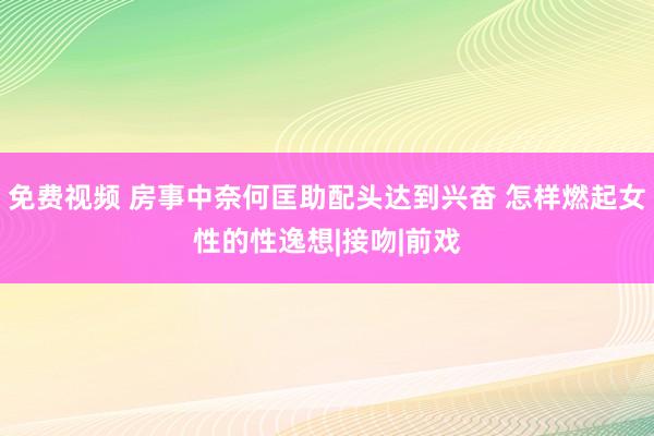 免费视频 房事中奈何匡助配头达到兴奋 怎样燃起女性的性逸想|接吻|前戏