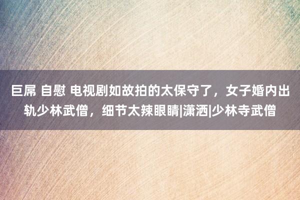 巨屌 自慰 电视剧如故拍的太保守了，女子婚内出轨少林武僧，细节太辣眼睛|潇洒|少林寺武僧