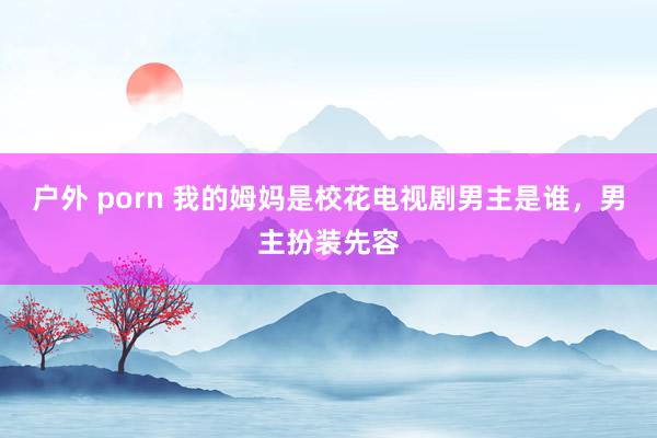 户外 porn 我的姆妈是校花电视剧男主是谁，男主扮装先容