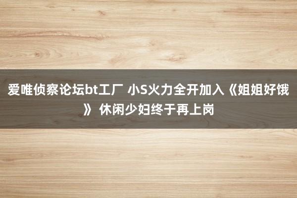 爱唯侦察论坛bt工厂 小S火力全开加入《姐姐好饿》 休闲少妇终于再上岗