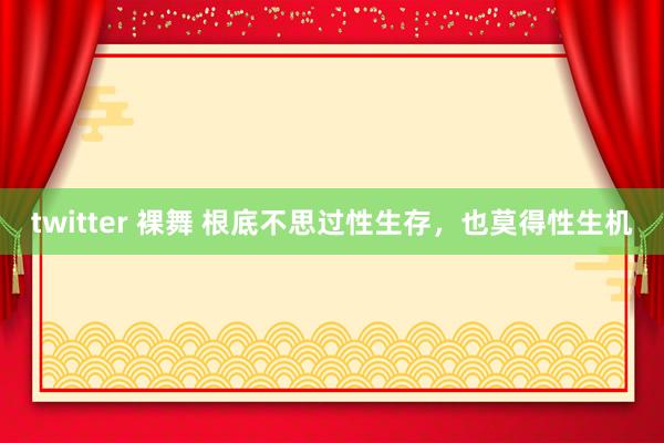 twitter 裸舞 根底不思过性生存，也莫得性生机