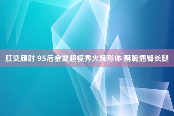 肛交颜射 95后金发超模秀火辣形体 酥胸翘臀长腿