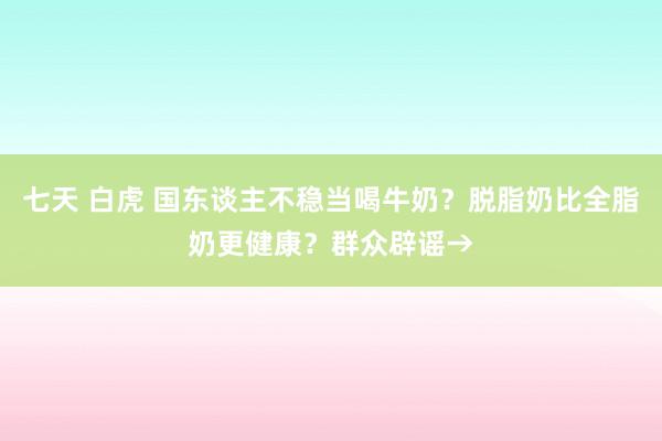 七天 白虎 国东谈主不稳当喝牛奶？脱脂奶比全脂奶更健康？群众辟谣→