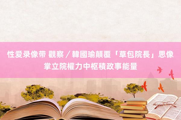 性爱录像带 觀察／韓國瑜顛覆「草包院長」思像　掌立院權力中枢積政事能量