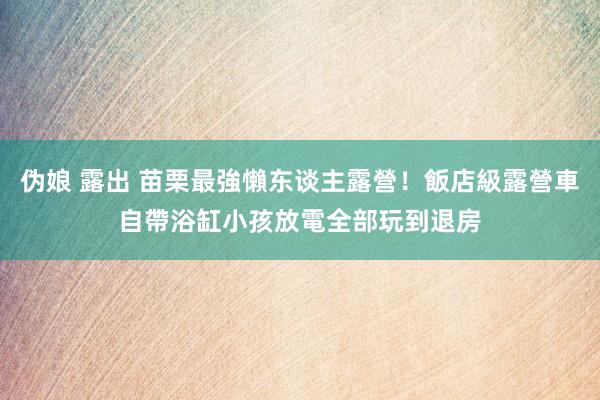 伪娘 露出 苗栗最強懶东谈主露營！飯店級露營車自帶浴缸　小孩放電全部玩到退房