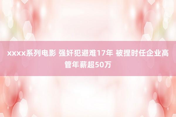 xxxx系列电影 强奸犯避难17年 被捏时任企业高管年薪超50万