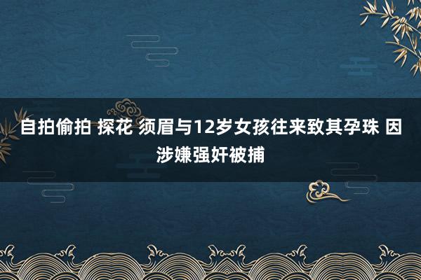 自拍偷拍 探花 须眉与12岁女孩往来致其孕珠 因涉嫌强奸被捕