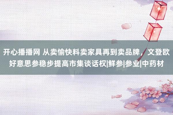 开心播播网 从卖愉快料卖家具再到卖品牌，文登欧好意思参稳步提高市集谈话权|鲜参|参业|中药材