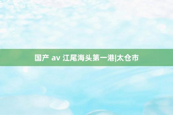 国产 av 江尾海头第一港|太仓市