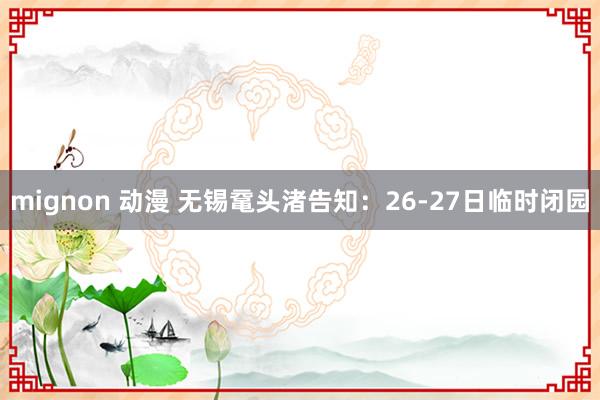 mignon 动漫 无锡鼋头渚告知：26-27日临时闭园