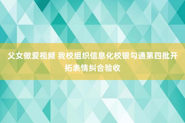 父女做爱视频 我校组织信息化校银勾通第四批开拓表情纠合验收