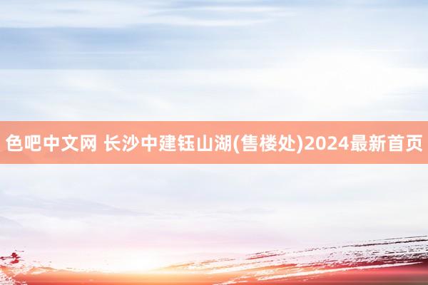 色吧中文网 长沙中建钰山湖(售楼处)2024最新首页