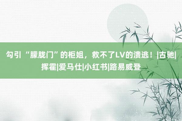 勾引 “朦胧门”的柜姐，救不了LV的溃逃！|古驰|挥霍|爱马仕|小红书|路易威登